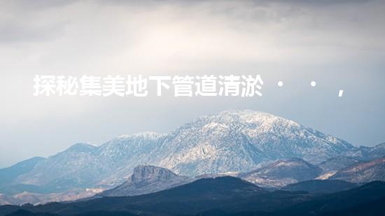 探秘集美地下管道清淤，價(jià)格揭秘！